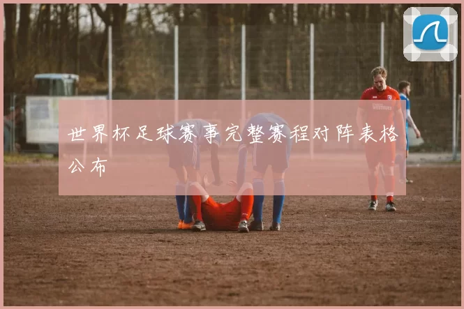 世界杯足球赛事完整赛程对阵表格公布