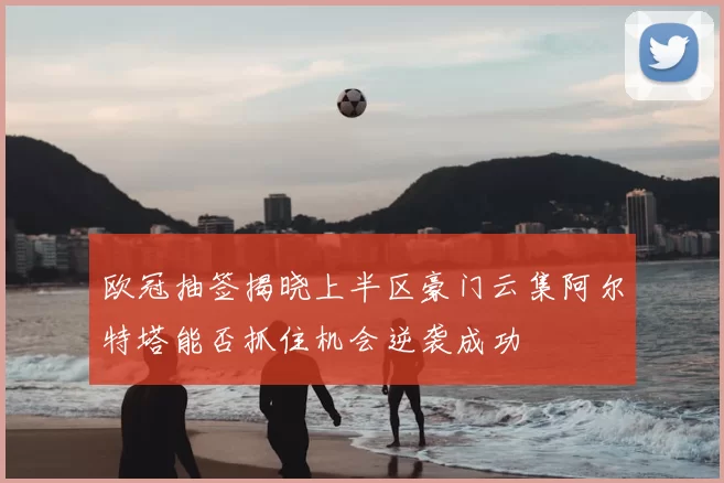 欧冠抽签揭晓上半区豪门云集阿尔特塔能否抓住机会逆袭成功