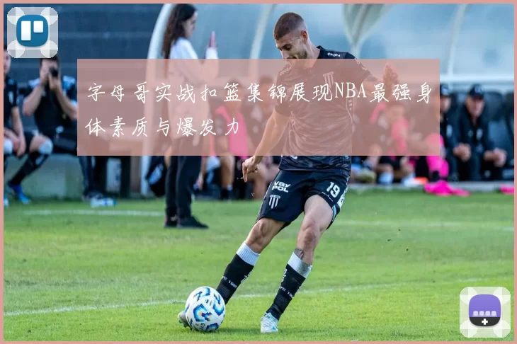 字母哥实战扣篮集锦展现NBA最强身体素质与爆发力