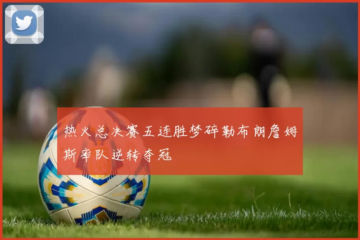 热火总决赛五连胜梦碎勒布朗詹姆斯率队逆转夺冠