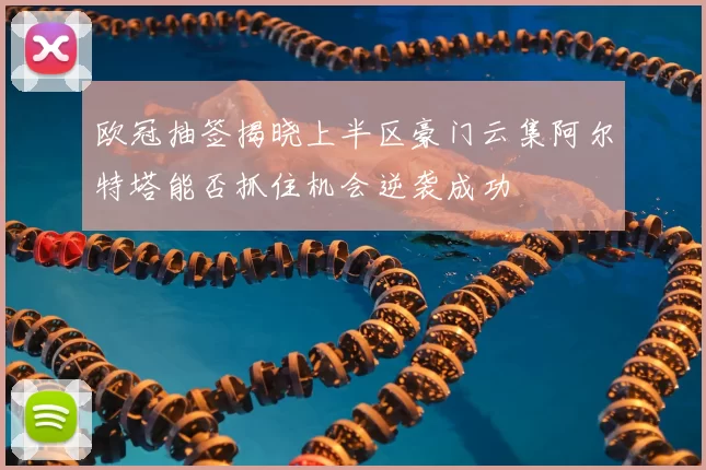 欧冠抽签揭晓上半区豪门云集阿尔特塔能否抓住机会逆袭成功