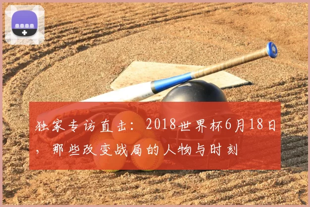 独家专访直击:2018世界杯6月18日,那些改变战局的人物与时刻