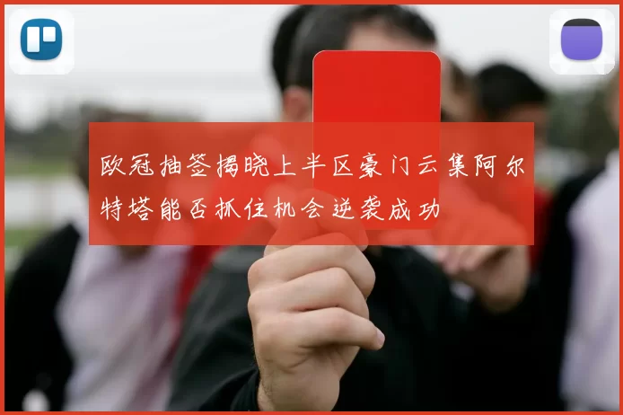 欧冠抽签揭晓上半区豪门云集阿尔特塔能否抓住机会逆袭成功