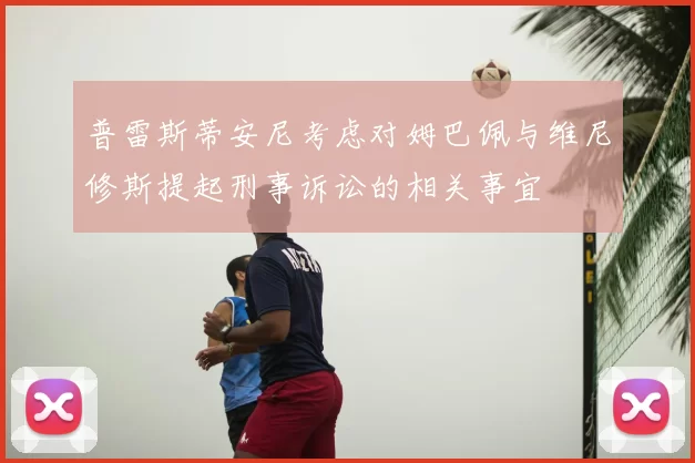 普雷斯蒂安尼考虑对姆巴佩与维尼修斯提起刑事诉讼的相关事宜