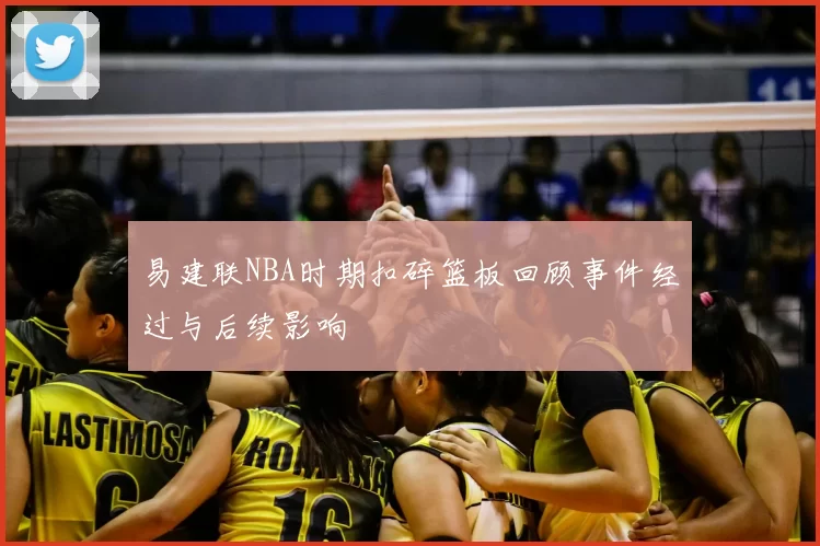 易建联NBA时期扣碎篮板回顾事件经过与后续影响