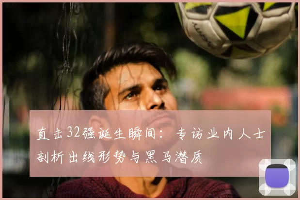 直击32强诞生瞬间：专访业内人士剖析出线形势与黑马潜质