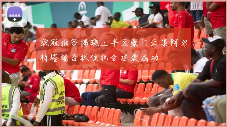 欧冠抽签揭晓上半区豪门云集阿尔特塔能否抓住机会逆袭成功