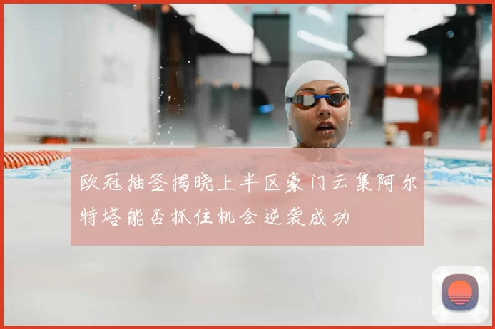 欧冠抽签揭晓上半区豪门云集阿尔特塔能否抓住机会逆袭成功