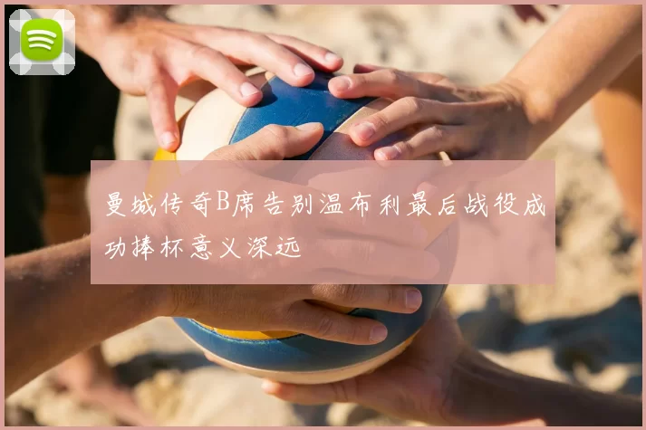 曼城传奇B席告别温布利最后战役成功捧杯意义深远