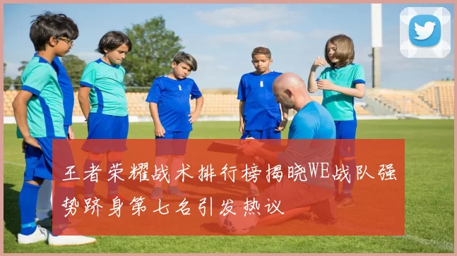 王者荣耀战术排行榜揭晓WE战队强势跻身第七名引发热议