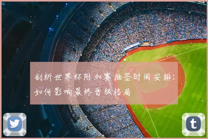 剖析世界杯附加赛抽签时间安排:如何影响最终晋级格局