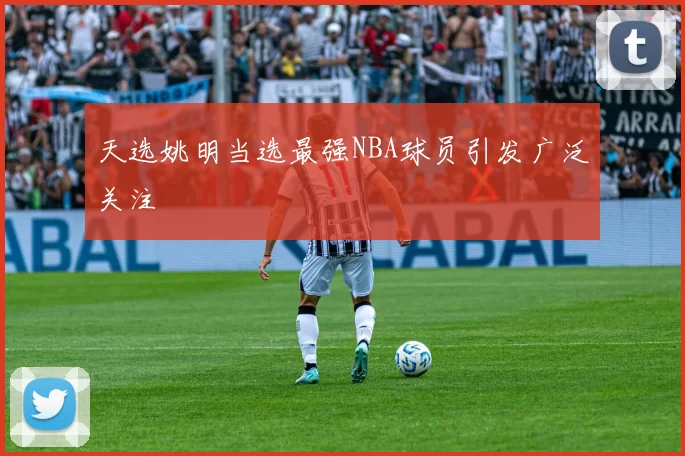 天选姚明当选最强NBA球员引发广泛关注