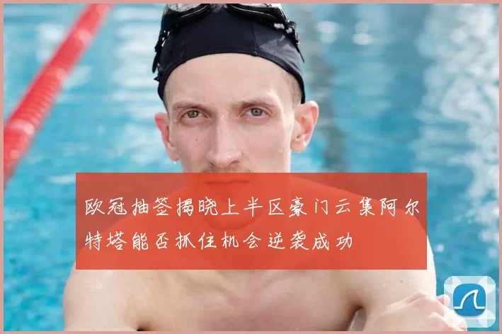 欧冠抽签揭晓上半区豪门云集阿尔特塔能否抓住机会逆袭成功