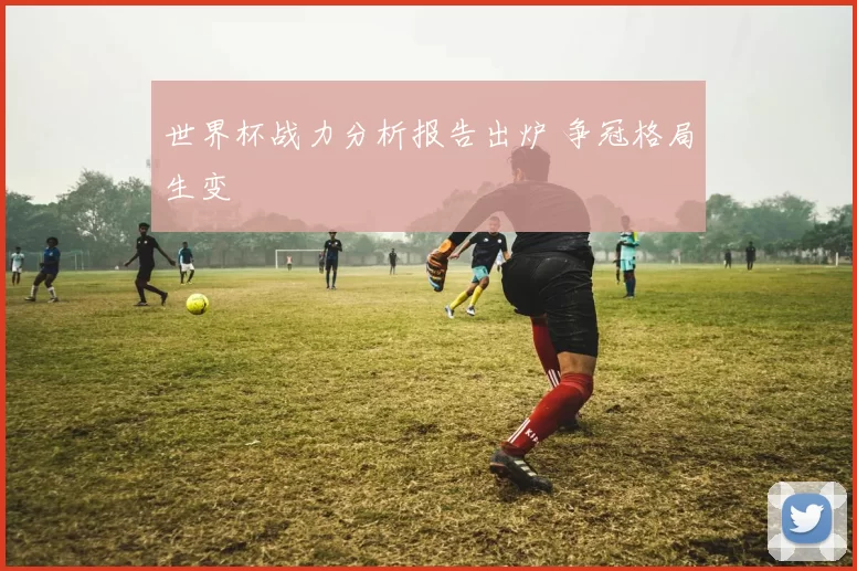 世界杯战力分析报告出炉 争冠格局生变