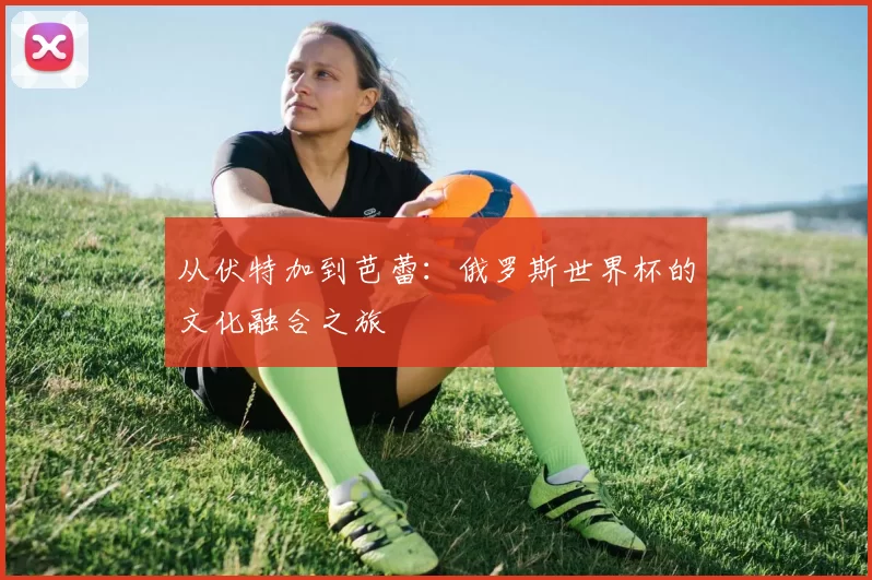 从伏特加到芭蕾：俄罗斯世界杯的文化融合之旅