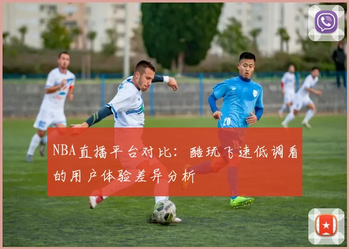 NBA直播平台对比：酷玩飞速低调看的用户体验差异分析
