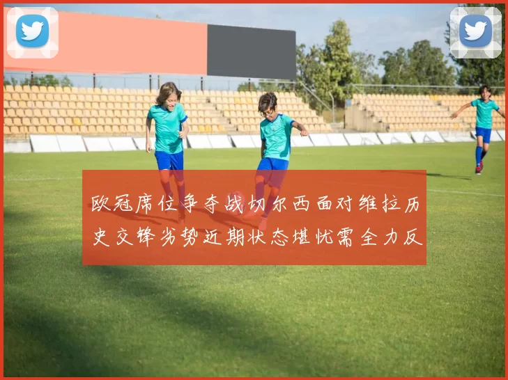 欧冠席位争夺战切尔西面对维拉历史交锋劣势近期状态堪忧需全力反弹