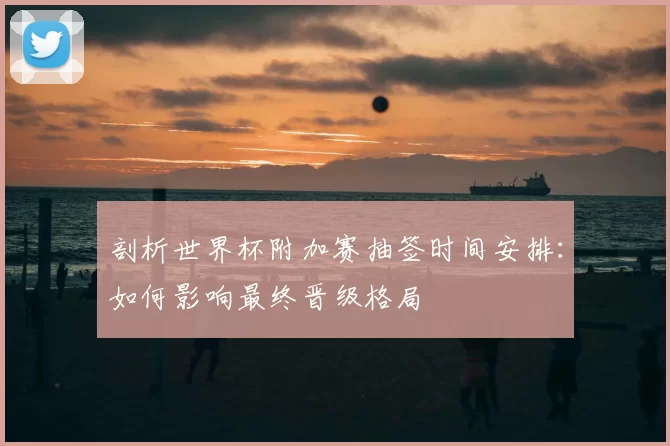 剖析世界杯附加赛抽签时间安排:如何影响最终晋级格局