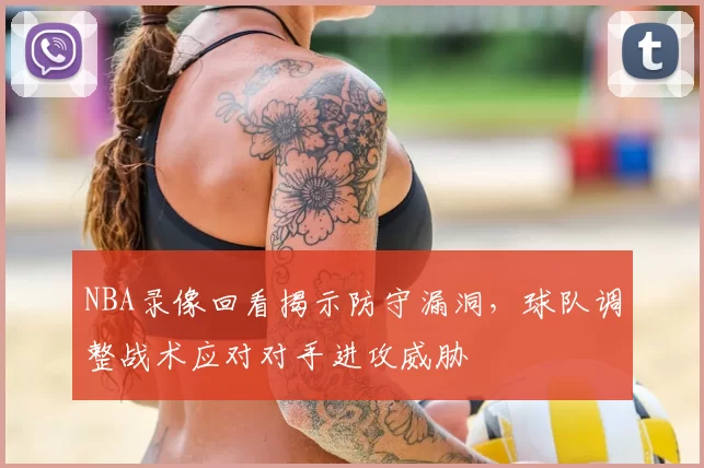 NBA录像回看揭示防守漏洞，球队调整战术应对对手进攻威胁