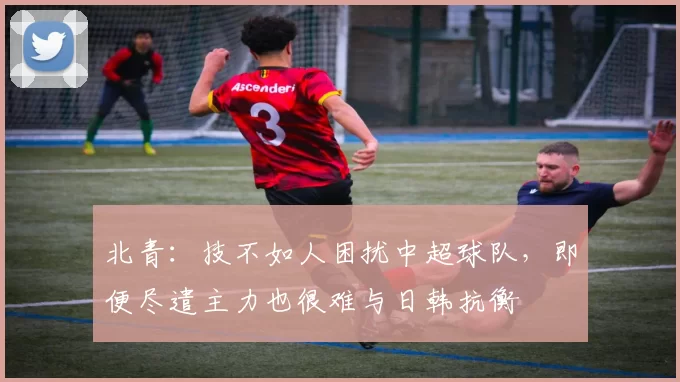 北青：技不如人困扰中超球队，即便尽遣主力也很难与日韩抗衡