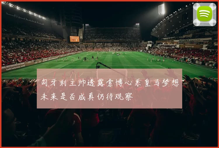 匈牙利主帅透露索博心系皇马梦想未来是否成真仍待观察
