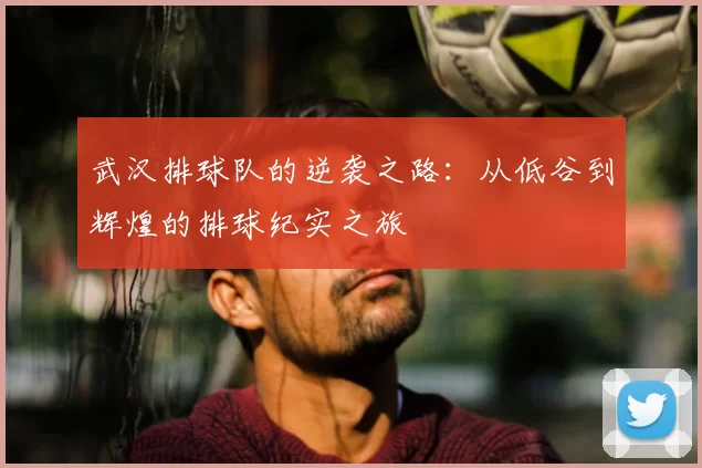 武汉排球队的逆袭之路：从低谷到辉煌的排球纪实之旅