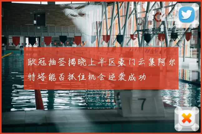 欧冠抽签揭晓上半区豪门云集阿尔特塔能否抓住机会逆袭成功