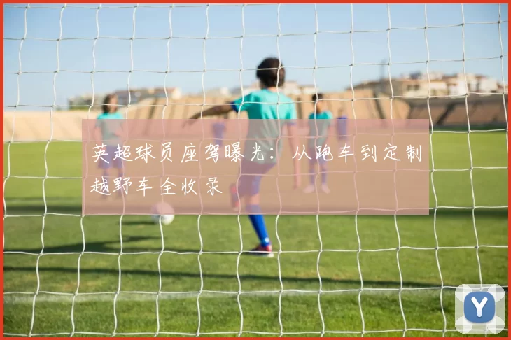 英超球员座驾曝光：从跑车到定制越野车全收录