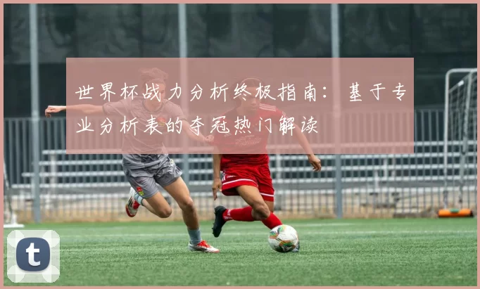 世界杯战力分析终极指南：基于专业分析表的夺冠热门解读