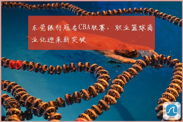 东莞银行冠名CBA联赛,职业篮球商业化迎来新突破