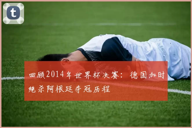回顾2014年世界杯决赛:德国加时绝杀阿根廷夺冠历程