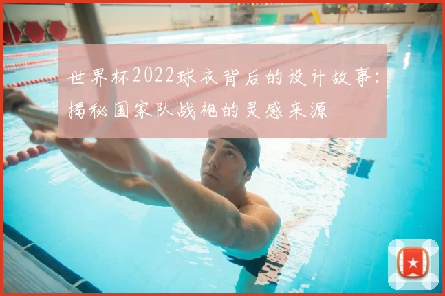 世界杯2022球衣背后的设计故事：揭秘国家队战袍的灵感来源