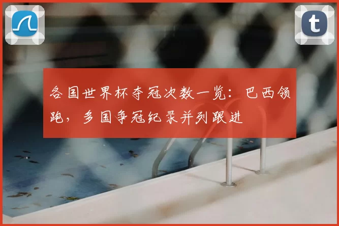 各国世界杯夺冠次数一览：巴西领跑，多国争冠纪录并列跟进