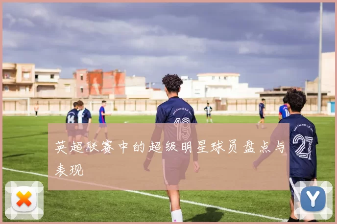 英超联赛中的超级明星球员盘点与表现