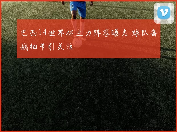 巴西14世界杯主力阵容曝光 球队备战细节引关注