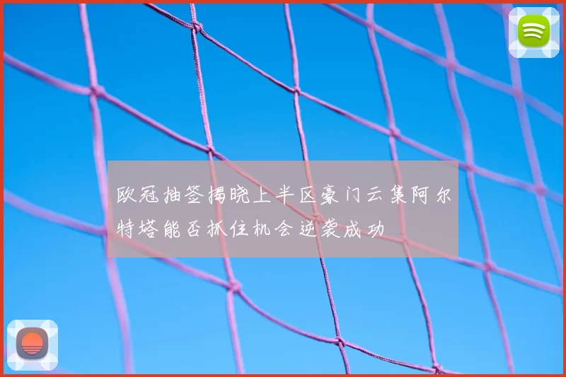 欧冠抽签揭晓上半区豪门云集阿尔特塔能否抓住机会逆袭成功