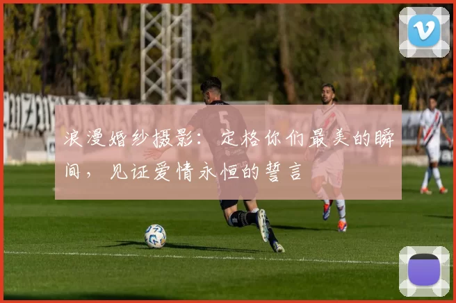 浪漫婚纱摄影：定格你们最美的瞬间，见证爱情永恒的誓言