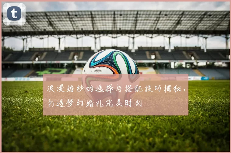 浪漫婚纱的选择与搭配技巧揭秘,打造梦幻婚礼完美时刻