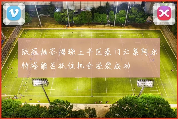 欧冠抽签揭晓上半区豪门云集阿尔特塔能否抓住机会逆袭成功