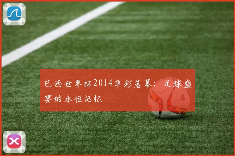 巴西世界杯2014华彩落幕:足球盛宴的永恒记忆