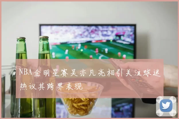 NBA全明星赛吴亦凡亮相引关注球迷热议其跨界表现