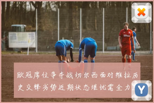 欧冠席位争夺战切尔西面对维拉历史交锋劣势近期状态堪忧需全力反弹