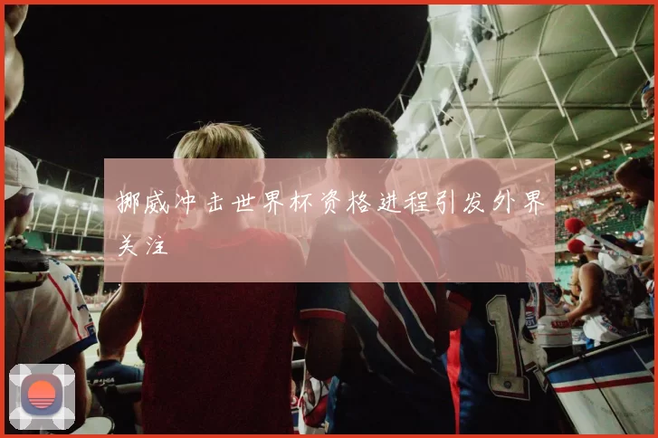 挪威冲击世界杯资格进程引发外界关注