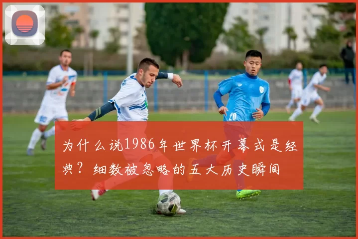 为什么说1986年世界杯开幕式是经典？细数被忽略的五大历史瞬间