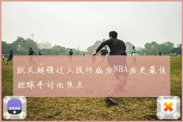 欧文超强过人技巧成为NBA历史最佳控球手讨论焦点