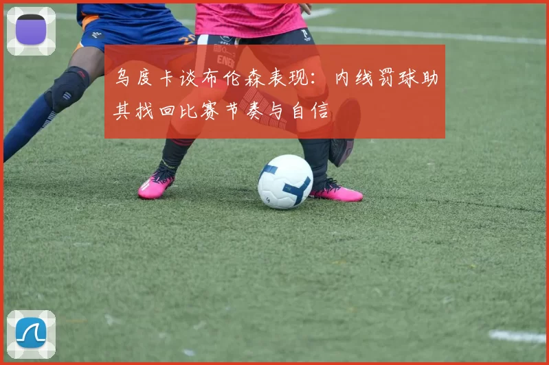 乌度卡谈布伦森表现：内线罚球助其找回比赛节奏与自信