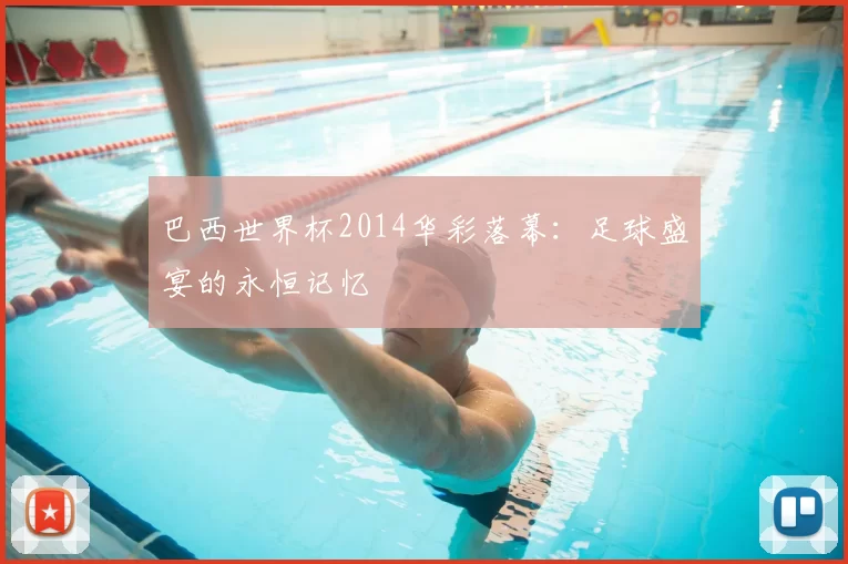 巴西世界杯2014华彩落幕:足球盛宴的永恒记忆