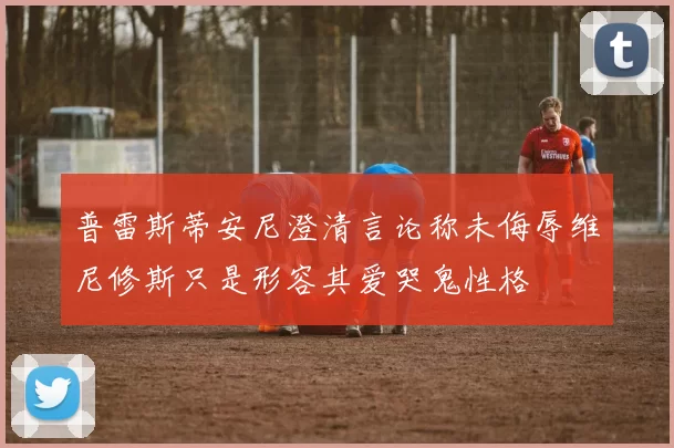 普雷斯蒂安尼澄清言论称未侮辱维尼修斯只是形容其爱哭鬼性格