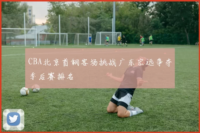 CBA北京首钢客场挑战广东宏远争夺季后赛排名