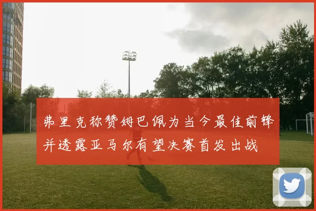弗里克称赞姆巴佩为当今最佳前锋并透露亚马尔有望决赛首发出战